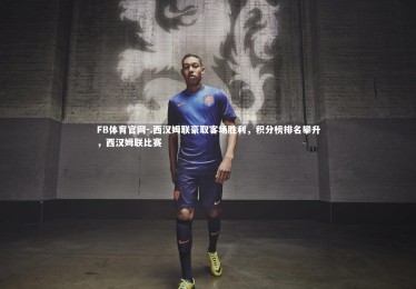 FB体育官网-.西汉姆联豪取客场胜利，积分榜排名攀升，西汉姆联比赛