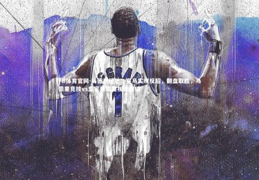 FB体育官网-马德里德比：皇马实现反超，翻盘取胜，马德里竞技vs皇家马德里视频直播