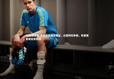 FB体育官网-班普尔主场受敦压，众望所归争胜，班普雷奥斯百度百科