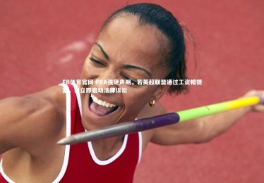 FB体育官网-PFA强硬声明，若英超联盟通过工资帽提案，将立即启动法律诉讼