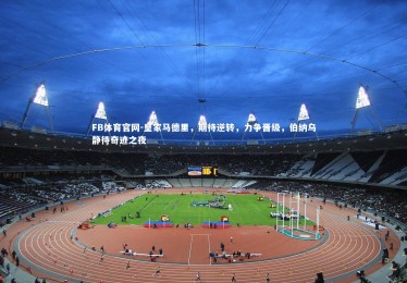 FB体育官网-皇家马德里，期待逆转，力争晋级，伯纳乌静待奇迹之夜