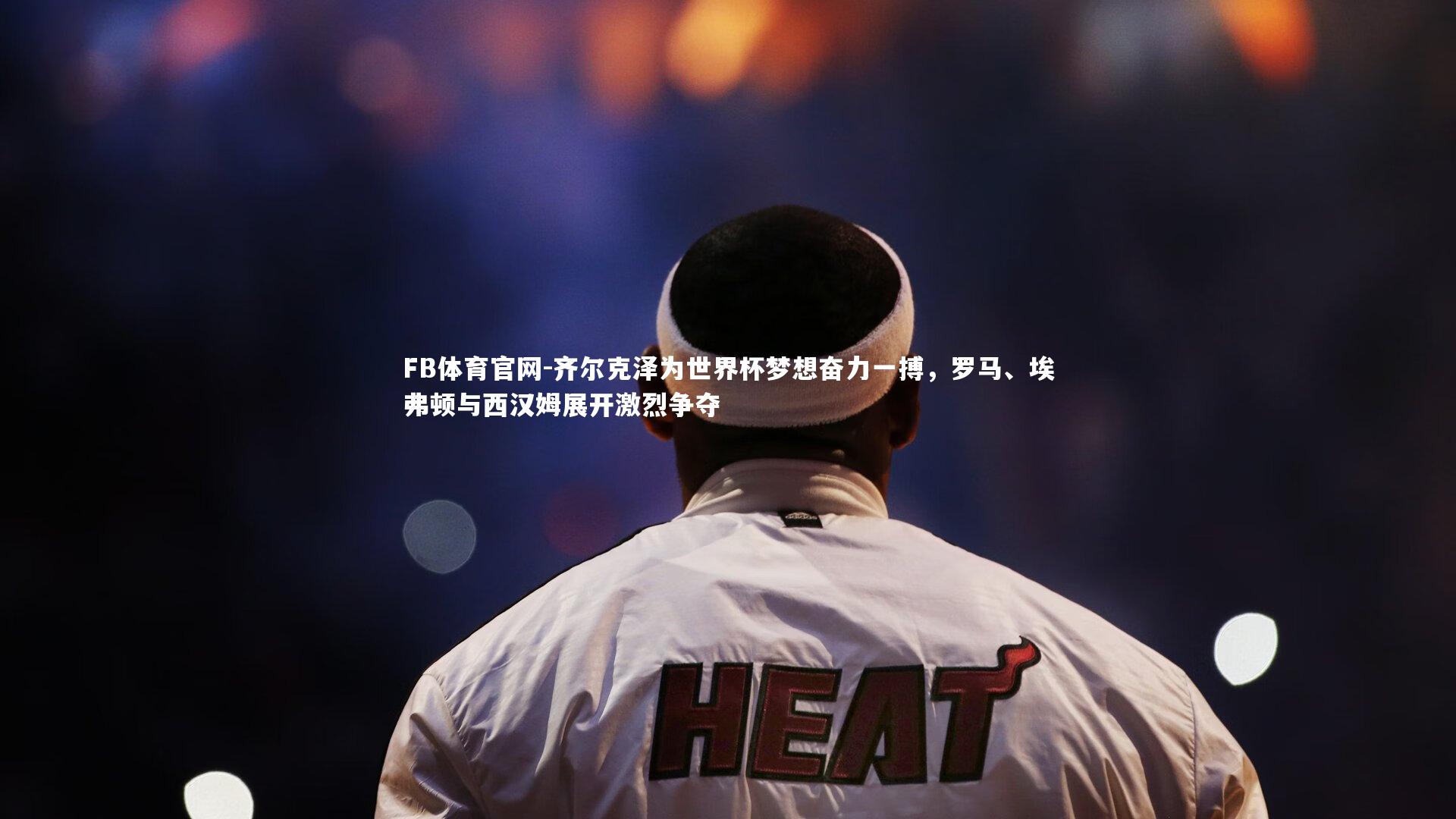 齐尔克泽为世界杯梦想奋力一搏，罗马、埃弗顿与西汉姆展开激烈争夺