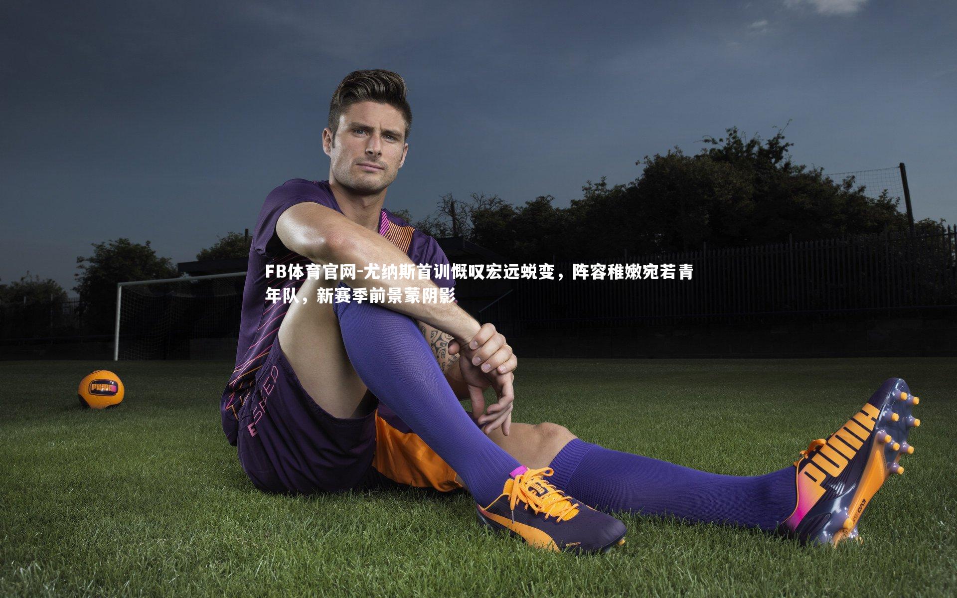 尤纳斯首训慨叹宏远蜕变，阵容稚嫩宛若青年队，新赛季前景蒙阴影