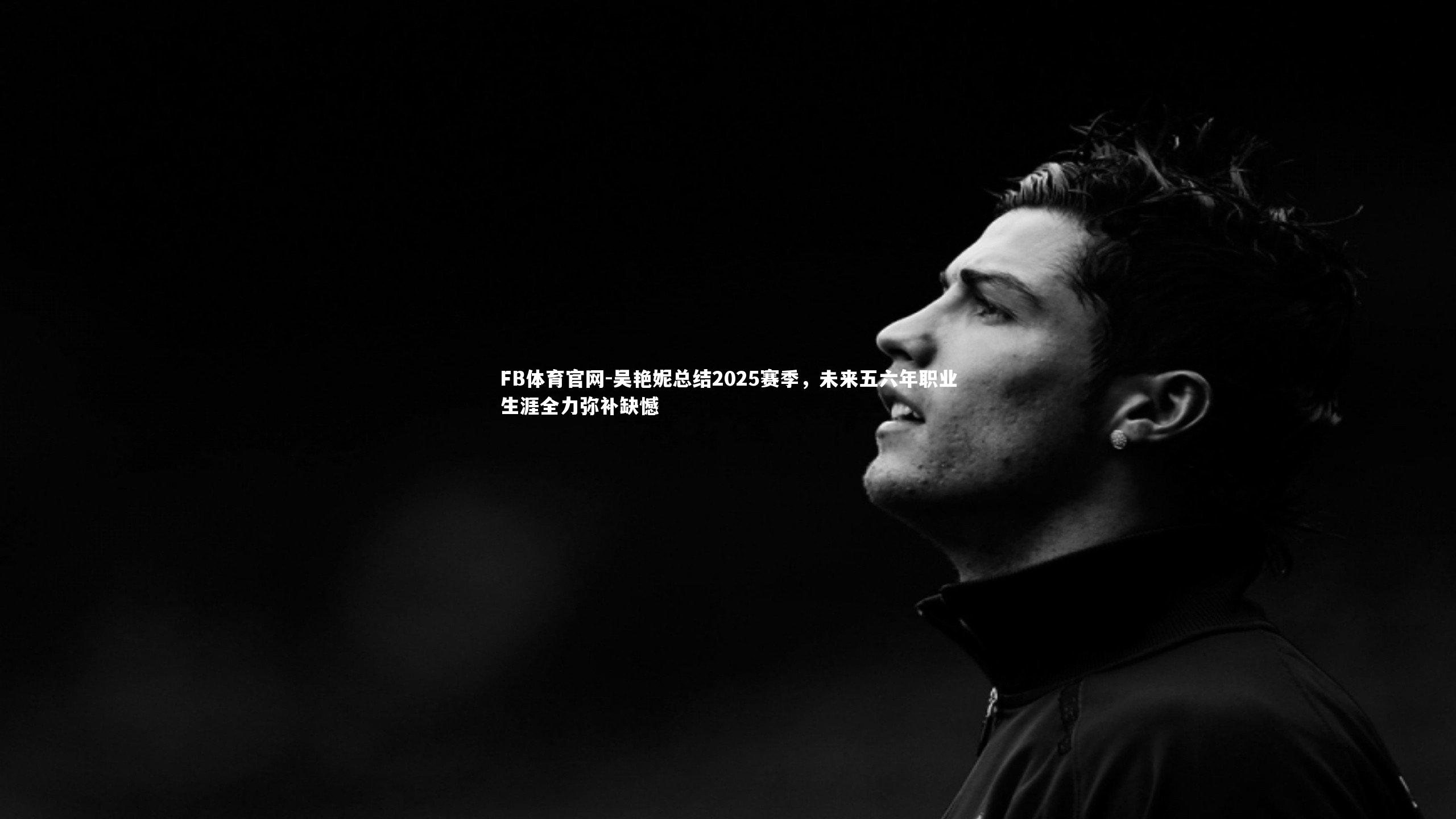 吴艳妮总结2025赛季,未来五六年职业生涯全力弥补缺憾